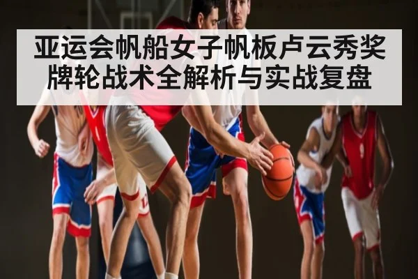 亚运会帆船女子帆板卢云秀奖牌轮战术全解析与实战复盘